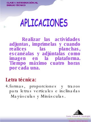 Realizar las actividades adjuntas, imprímelas y cuando realices las planchas, escanéalas y adjúntalas como imagen en la plataforma. Tiempo máximo cuatro horas por cada una.   Letra técnica:   formas, proporciones y trazos para letras verticales e inclinadas  Mayúsculas y Minúsculas.   APLICACIONES 