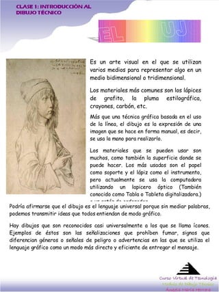 M ás que una técnica gráfica basada en el uso de la línea, el dibujo es la expresión de una imagen que se hace en forma manual, es decir, se usa la mano para realizarlo.  Los materiales que se pueden usar son muchos, como tambi én la superficie donde se puede hacer. Los más usados son el papel como soporte y el lápiz como el instrumento, pero actualmente se usa la computadora utilizando un lapicero óptico (También conocido como Tabla o Tableta digitalizadora.) o un ratón de ordenador. CLASE 1: INTRODUCCIÓN AL  DIBUJO TÉCNICO Es un arte visual en el que se utilizan varios medios para representar algo en un medio bidimensional o tridimensional.  Los materiales m ás comunes son los lápices de grafito, la pluma estilográfica, crayones, carbón, etc. Podr ía afirmarse que el dibujo es el lenguaje universal porque sin mediar palabras, podemos transmitir ideas que todos entiendan de modo gráfico.  Hay dibujos que son reconocidos casi universalmente a los que se llama  íconos. Ejemplos de éstos son las señalizaciones que prohíben fumar, signos que diferencian géneros o señales de peligro o advertencias en las que se utiliza el lenguaje gráfico como un modo más directo y eficiente de entregar el mensaje.  Es un arte visual en el que se utilizan varios medios para representar algo en un medio bidimensional o tridimensional.  Los materiales m ás comunes son los lápices de grafito, la pluma estilográfica, crayones, carbón, etc. M ás que una técnica gráfica basada en el uso de la línea, el dibujo es la expresión de una imagen que se hace en forma manual, es decir, se usa la mano para realizarlo.  Los materiales que se pueden usar son muchos, como tambi én la superficie donde se puede hacer. Los más usados son el papel como soporte y el lápiz como el instrumento, pero actualmente se usa la computadora utilizando un lapicero óptico (También conocido como Tabla o Tableta digitalizadora.) o un ratón de ordenador. Podr ía afirmarse que el dibujo es el lenguaje universal porque sin mediar palabras, podemos transmitir ideas que todos entiendan de modo gráfico.  Hay dibujos que son reconocidos casi universalmente a los que se llama  íconos. Ejemplos de éstos son las señalizaciones que prohíben fumar, signos que diferencian géneros o señales de peligro o advertencias en las que se utiliza el lenguaje gráfico como un modo más directo y eficiente de entregar el mensaje.  Curso Virtual de Tecnología Modulo de Dibujo Técnico Ángela María Herrera 