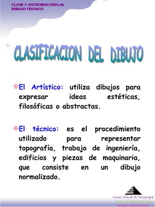 El Artístico:  utiliza dibujos para expresar ideas estéticas, filosóficas o abstractas.  El técnico:  es el procedimiento utilizado para representar topografía, trabajo de ingeniería, edificios y piezas de maquinaria, que consiste en un dibujo normalizado.   CLASIFICACION  DEL  DIBUJO  