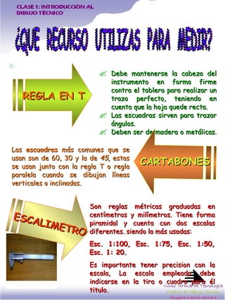 Debe mantenerse la cabeza del instrumento en forma firme contra el tablero para realizar un trazo perfecto, teniendo en cuenta que la hoja quede recta.  Las escuadras sirven para trazar ángulos.  Deben ser de madera o metálicas.  ¿QUE  RECURSO  UTILIZAS  PARA  MEDIR? REGLA EN T Las  escuadras  más comunes que se usan son de 60, 30 y la de  45,  estas se usan junto con la regla T o regla paralela cuando se dibujan líneas verticales o inclinadas.   Son reglas métricas graduadas en centímetros y milímetros. Tiene forma piramidal y cuenta con dos escalas diferentes. siendo la más usadas:  Esc. 1:100, Esc. 1:75, Esc. 1:50, Esc. 1: 20.  Es importante tener precision con la escala, La escala empleada debe indicarse en la tira o cuadro para él titulo.  CARTABONES ESCALIMETRO 