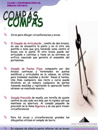 Sirve para dibujar circunferencias y arcos.  El Compás de Articulación  , consta de dos brazos, en uno se encuentra la punta y en el otro una puntilla o mina que gira teniendo como centro el brazo con la punta. El otro brazo puede ser articulado o continuo y tiene en su extremo un orificio ranurado que permite el ensamble del portaminas. Compás de Puntas Fijas:  compuesto por dos brazos continuos y terminados en puntas metálicas y articulados en la cabeza, se utiliza para trasladar medidas y dividir  líneas al tanteo. Una línea cualquiera, sea recta o curva puede dividirse en un numero cualquiera de partes tomando medidas y repitiendo la operación hasta obtener un resultado exacto.  Compás Precisión  de muelle con tornillo de ajuste central se usa cada vez más; por la rigidez con que mantiene su abertura. Al compás pequeño de precisión se le llama  Bigotera  y se usa para trazar circunferencias  Para los arcos y circunferencias grandes los dibujantes utilizan el compás de barra.  En algunos de ellos la parte inferior de un brazo es desprendible y sé proporciona dos accesorios: Uno para la mina y otro para dibujar a tinta.  COMPÁS 