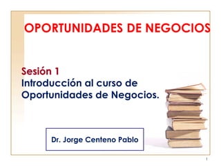 OPORTUNIDADES DE NEGOCIOS
1
Sesión 1
Introducción al curso de
Oportunidades de Negocios.
Dr. Jorge Centeno Pablo
 