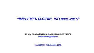 “IMPLEMENTACION: ISO 9001-2015”
M. Ing. CLARA NATALIA BARRETO HINOSTROZA
claranatalia1@yahoo.es
HUANCAYO, 23 Setiembre 2018.
 