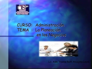   CURSO:  Administración   TEMA  :  La Planeación   en los Negocios Lic. Adm. Yvonne Ruth Ancajima Leyva . 