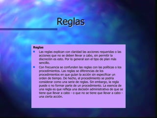 Reglas Reglas Las reglas explican con claridad las acciones requeridas o las acciones que no se deben llevar a cabo, sin permitir la discreción es esto. Por lo general son el tipo de plan más sencillo.  Con frecuencia se confunden las reglas con las políticas o los procedimientos. Las reglas se diferencias de los procedimientos en que guían la acción sin especificar un orden de tiempo. De hecho, el procedimiento se podría considerar como una serie de reglas. Sin embargo, la regla puede o no formar parte de un procedimiento. La esencia de una regla es que refleja una decisión administrativa de que se tiene que llevar a cabo - o que no se tiene que llevar a cabo - una cierta acción.  