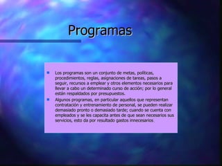 Programas Los programas son un conjunto de metas, políticas, procedimientos, reglas, asignaciones de tareas, pasos a seguir, recursos a emplear y otros elementos necesarios para llevar a cabo un determinado curso de acción; por lo general están respaldados por presupuestos.  Algunos programas, en particular aquellos que representan contratación y entrenamiento de personal, se pueden realizar demasiado pronto o demasiado tarde; cuando se cuenta con empleados y se les capacita antes de que sean necesarios sus servicios, esto da por resultado gastos innecesarios .  