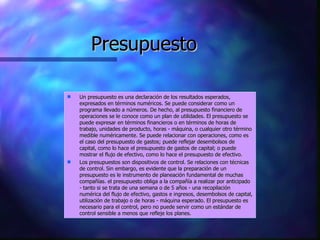Presupuesto Un presupuesto es una declaración de los resultados esperados, expresados en términos numéricos. Se puede considerar como un programa llevado a números. De hecho, al presupuesto financiero de operaciones se le conoce como un plan de utilidades. El presupuesto se puede expresar en términos financieros o en términos de horas de trabajo, unidades de producto, horas - máquina, o cualquier otro término medible numéricamente. Se puede relacionar con operaciones, como es el caso del presupuesto de gastos; puede reflejar desembolsos de capital, como lo hace el presupuesto de gastos de capital; o puede mostrar el flujo de efectivo, como lo hace el presupuesto de efectivo.  Los presupuestos son dispositivos de control. Se relaciones con técnicas de control. Sin embargo, es evidente que la preparación de un presupuesto es le instrumento de planeación fundamental de muchas compañías. el presupuesto obliga a la compañía a realizar por anticipado - tanto si se trata de una semana o de 5 años - una recopilación numérica del flujo de efectivo, gastos e ingresos, desembolsos de capital, utilización de trabajo o de horas - máquina esperado. El presupuesto es necesario para el control, pero no puede servir como un estándar de control sensible a menos que refleje los planes. 