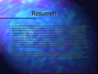 Resumen La planeación incluye la selección de misiones y objetivos y las acciones para cumplirlos. La planeación requiere de toma de decisiones, es decir, seleccionar entre cursos de acción futuros alternativos. La planeación y el control están estrechamente interrelacionados.  Existen muchos tipos de planes, como son los propósitos y la misiones, los objetivos o metas, las estrategias, políticas, procedimientos, reglas, programas y presupuestos. Una vez consciente de una oportunidad, el gerente planea racionalmente mediante el establecimiento de objetivos, haciendo suposiciones(premisas) sobre el ambiente presente y futuro, encontrando y evaluando cursos de acción alternativos y seleccionado el curso a seguir. Después, el gerente tiene que preparar planes de respaldo y desarrollar un presupuesto. Estas actividades se tienen que llevar a cabo teniendo en cuenta el ambiente total.  De acuerdo al principio del compromiso, los planes deben abarcar un periodo que sea lo suficientemente largo para cumplir los compromisos involucrados en las decisiones tomadas hoy. Por supuesto, los planes a corto plazo tienen que estar coordinados con los de largo plazo.  
