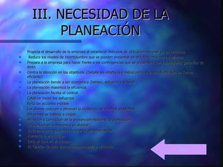 III. NECESIDAD DE LA PLANEACIÓN Propicia el desarrollo de la empresa al establecer métodos de utilización racional de los recursos.   Reduce los niveles de incertidumbre que se pueden presentar en el futuro, más no los elimina. Prepara a la empresa para hacer frente a las contingencias que se presenten, con las mayores garantías de éxito.  Centra la atención en los objetivos: (Detalla los objetivos e indica cómo pueden alcanzasen en forma eficiente) La planeación tiende a ser económica (tiempo, esfuerzo y dinero) La planeación maximiza la eficiencia. La planeación facilita el control Catalizar mejor los esfuerzos Evita las acciones inútiles Los planes reducen o eliminan la incidencia de muchos problemas Sin planes se trabaja a ciegas Afinación y corrección de la prevención mediante la planeación Lo esencial en la mecánica es planear. Es la base para las demás funciones administrativas Aumenta la producción Evita el caos en el trabajo. Es función de todo ejecutivo responsable y eficiente.     Indice 