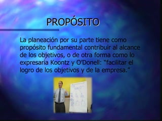 PROPÓSITO La planeación por su parte tiene como propósito fundamental contribuir al alcance de los objetivos, o de otra forma como lo expresaría Koontz y O’Donell: “facilitar el logro de los objetivos y de la empresa.” 