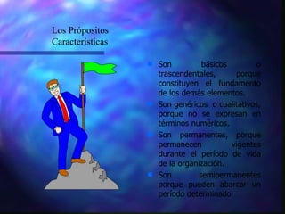 Son básicos o trascendentales, porque constituyen el fundamento de los demás elementos. Son genéricos  o cualitativos, porque no se expresan en términos numéricos. Son permanentes, porque permanecen vigentes durante el período de vida de la organización.  Son semipermanentes porque pueden abarcar un período determinado Los Própositos Características 