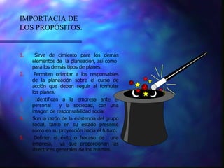 1.  Sirve de cimiento para los demás elementos de  la planeación, así como  para los demás tipos de planes. 2.  Permiten orientar a los responsables de la planeación sobre el curso de acción que deben seguir al formular los planes. 3.  Identifican a la empresa ante el personal  y la sociedad, con una imagen de responsabilidad social 4.  Son la razón de la existencia del grupo social, tanto en su estado presente como en su proyección hacia el futuro. 5.  Definen el éxito o fracaso de  una empresa,  ya que proporcionan las directrices generales de los mismos. IMPORTACIA DE LOS PROPÓSITOS. 