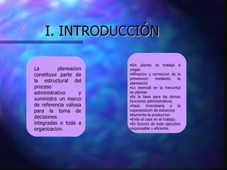 I. INTRODUCCIÓN La planeaci ó n constituye parte de la estructural del proceso administrativo y suministra un marco de referencia valiosa para la toma de decisiones integradas e toda a organizaci ó n. Sin planes se trabaja a ciegas Afinaci ó n y correcci ó n de la prevenci ó n mediante la planeaci ó n Lo esencial en la mec á nica es planear Es la base para las dem á s funciones administrativas Hace innecesaria a la superposici ó n de esfuerzos Aumenta la producci ó n Evita el caos en el trabajo. Es funci ó n de todo ejecutivo responsable y eficiente. 
