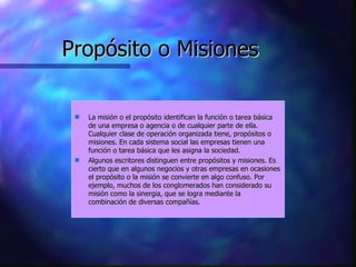 Propósito o Misiones La misión o el propósito identifican la función o tarea básica de una empresa o agencia o de cualquier parte de ella. Cualquier clase de operación organizada tiene, propósitos o misiones. En cada sistema social las empresas tienen una función o tarea básica que les asigna la sociedad.  Algunos escritores distinguen entre propósitos y misiones. Es cierto que en algunos negocios y otras empresas en ocasiones el propósito o la misión se convierte en algo confuso. Por ejemplo, muchos de los conglomerados han considerado su misión como la sinergia, que se logra mediante la combinación de diversas compañías.  