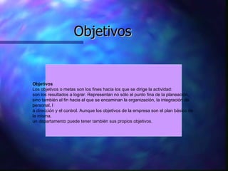 Objetivos Objetivos Los objetivos o metas son los fines hacia los que se dirige la actividad:  son los resultados a lograr. Representan no sólo el punto fina de la planeación,  sino también el fin hacia el que se encaminan la organización, la integración de personal, l a dirección y el control. Aunque los objetivos de la empresa son el plan básico de la misma,  un departamento puede tener también sus propios objetivos.  