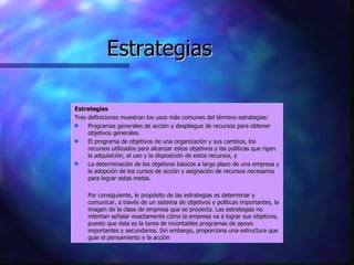 Estrategias Estrategias Tres definiciones muestran los usos más comunes del término estrategias: Programas generales de acción y despliegue de recursos para obtener objetivos generales.  El programa de objetivos de una organización y sus cambios, los recursos utilizados para alcanzar estos objetivos y las políticas que rigen la adquisición, el uso y la disposición de estos recursos, y  La determinación de los objetivos básicos a largo plazo de una empresa y la adopción de los cursos de acción y asignación de recursos necesarios para lograr estas metas.  Por consiguiente, le propósito de las estrategias es determinar y comunicar, a través de un sistema de objetivos y políticas importantes, la imagen de la clase de empresa que se proyecta. Las estrategias no intentan señalar exactamente cómo la empresa va a lograr sus objetivos, puesto que ésta es la tarea de incontables programas de apoyo importantes y secundarios. Sin embargo, proporciona una estructura que guíe el pensamiento y la acción 