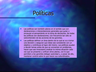 Políticas Las políticas son también planes en el sentido que son declaraciones o interpretaciones generales que guían o encauzan el pensamiento en la toma de decisiones. No todas las políticas son declaraciones; con frecuencia tan sólo se sobrentienden de las acciones de los gerentes.  Las políticas definen un área dentro de la cual se va a tomar una decisión y aseguran que éstas sea consistente con un objetivo y contribuya al logro del mismo. Las políticas ayudan a decidir temas antes de que se conviertan en problemas, hacen que sea innecesario analizar la misma situación cada vez que se presenta y unifican otros planes, con lo que permiten a los gerentes delegar autoridad y, a pesar de ello, mantener control sobre lo que hacen sus subordinados. 