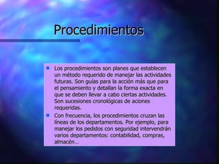Procedimientos Los procedimientos son planes que establecen un método requerido de manejar las actividades futuras. Son guías para la acción más que para el pensamiento y detallan la forma exacta en que se deben llevar a cabo ciertas actividades. Son sucesiones cronológicas de aciones requeridas.  Con frecuencia, los procedimientos cruzan las líneas de los departamentos. Por ejemplo, para manejar los pedidos con seguridad intervendrán varios departamentos: contabilidad, compras, almacén… 