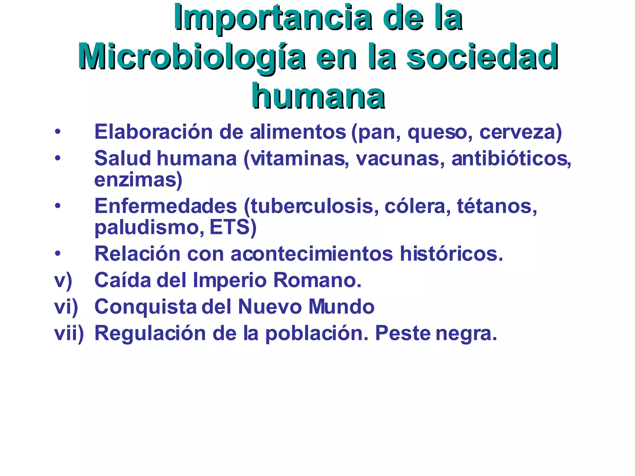 Importancia de la Microbiología en la sociedad humana Elaboración de alimentos (pan, queso, cerveza) Salud humana (vitaminas, vacunas, antibióticos, enzimas) Enfermedades (tuberculosis, cólera, tétanos, paludismo, ETS) Relación con acontecimientos históricos. Caída del Imperio Romano. Conquista del Nuevo Mundo Regulación de la población. Peste negra. 
