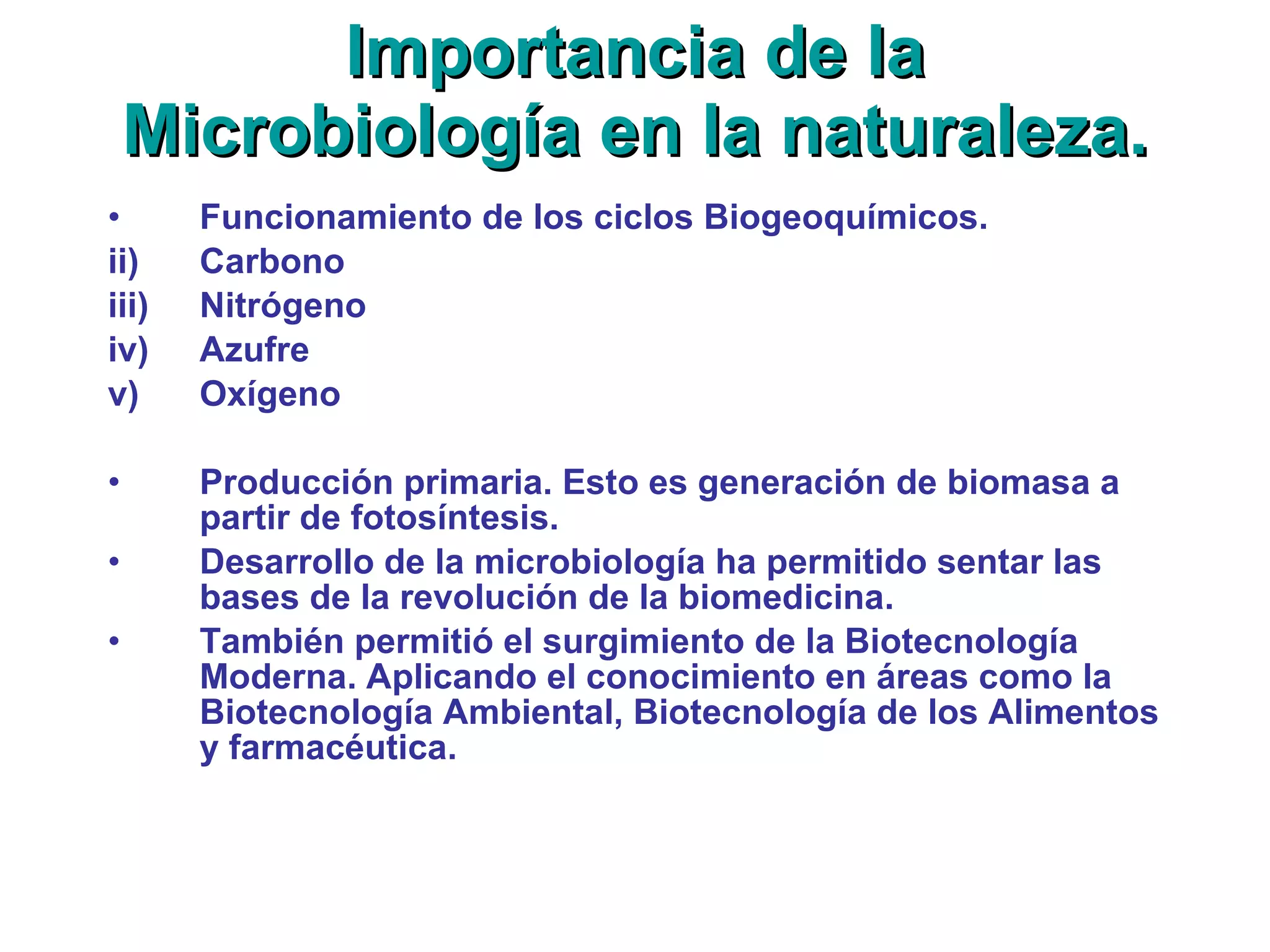Importancia de la Microbiología en la naturaleza. Funcionamiento de los ciclos Biogeoquímicos. Carbono Nitrógeno Azufre Oxígeno Producción primaria. Esto es generación de biomasa a partir de fotosíntesis. Desarrollo de la microbiología ha permitido sentar las bases de la revolución de la biomedicina. También permitió el surgimiento de la Biotecnología Moderna. Aplicando el conocimiento en áreas como la Biotecnología Ambiental, Biotecnología de los Alimentos y farmacéutica. 