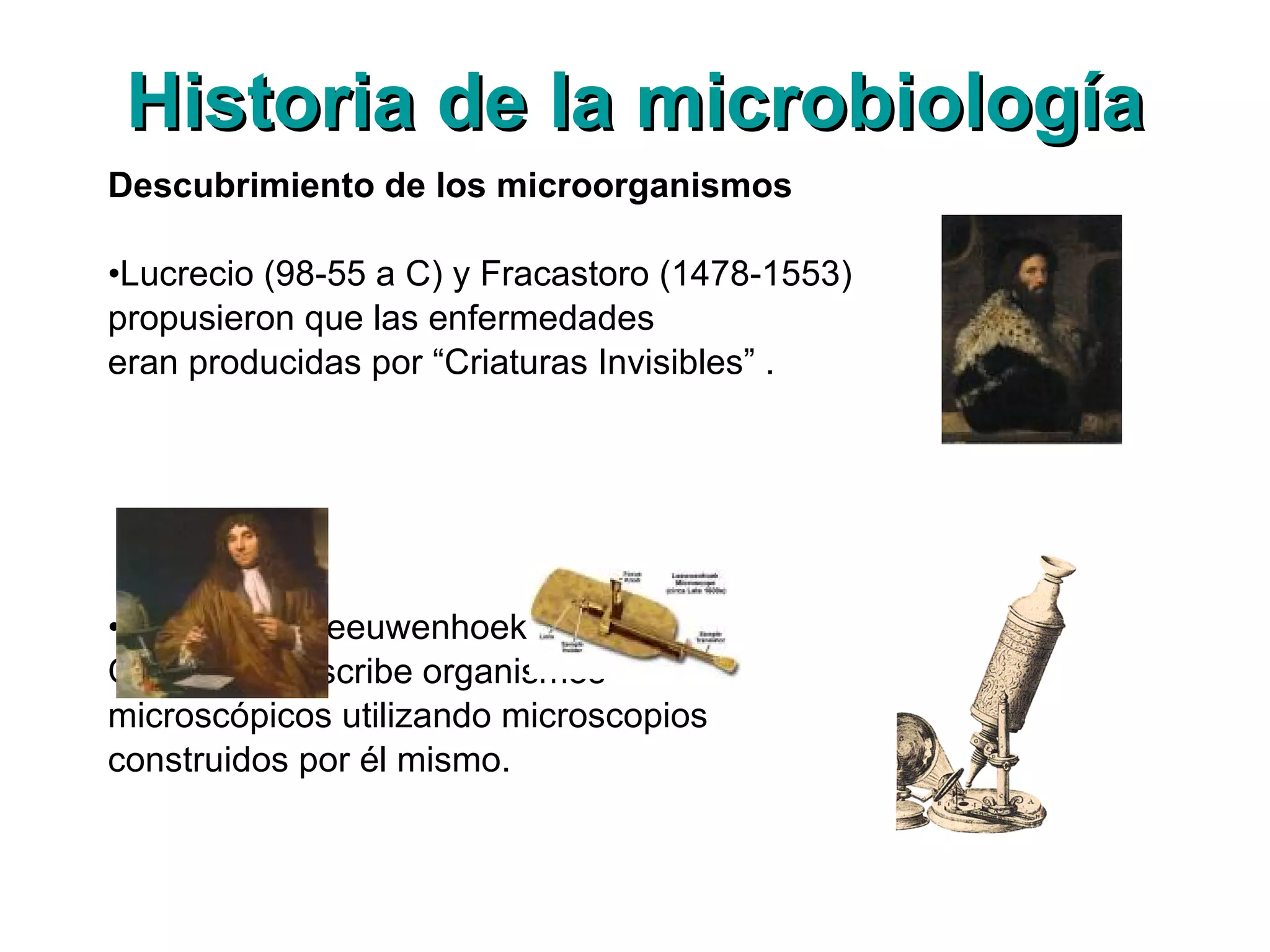 Historia de la microbiología Descubrimiento de los microorganismos Lucrecio (98-55 a C) y Fracastoro (1478-1553)  propusieron que las enfermedades  eran producidas por “Criaturas Invisibles” . Antony van Leeuwenhoek (1632-1723),  Observa y describe organismos  microscópicos utilizando microscopios  construidos por él mismo. 