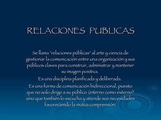 RELACIONES  PUBLICAS Se llama &quot;relaciones públicas&quot; al arte y ciencia de gestionar la comunicación entre una organización y sus públicos claves para construir, administrar y mantener su imagen positiva.  Es una disciplina planificada y deliberada.  Es una forma de comunicación bidireccional, puesto que no solo dirige a su público (interno como externo) sino que también lo escucha y atiende sus necesidades favoreciendo la mutua comprensión. 