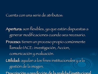 Cuenta con una serie de atributos: Apertura:  son flexibles, ya que están dispuestas a generar modificaciones cuando sea necesario. Proceso:  tienen un proceso propio comúnmente llamado IACE: investigación, Accion, comunicación y evaluación. Utilidad:  ayudan a los fines institucionales y a la gestión de la imagen. Descripción y predicción de la realidad institucional. 
