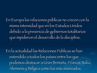 En Europa las relaciones públicas no crecen con la misma intensidad que en los Estados Unidos debido a la presencia de gobiernos totalitarios que impidieron el desarrollo de la disciplina. En la actualidad las Relaciones Públicas se han extendido a todos los países entre los que podemos destacar a Gran Bretaña, Francia, Italia, Alemania y Bélgica como los más avanzados. 