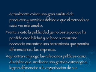Actualmente existe una gran similitud de productos y servicios debido a que el mercado es cada vez más amplio.  Frente a esto la publicidad ya no basta porque ha perdido credibilidad y se hace sumamente necesario encontrar una herramienta que permita diferenciarse a las empresas.  Aquí entran en juego las relaciones públicas como disciplina que, mediante una gestión estratégica, logran diferenciar a la organización de sus competidoras. 