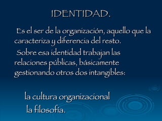IDENTIDAD. Es el ser de la organización, aquello que la caracteriza y diferencia del resto.  Sobre esa identidad trabajan las relaciones públicas, básicamente gestionando otros dos intangibles: la cultura organizacional  la filosofía. 