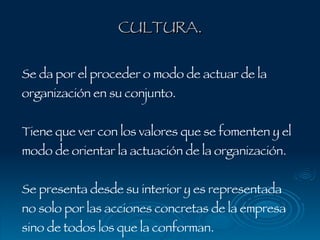 CULTURA. Se da por el proceder o modo de actuar de la organización en su conjunto. Tiene que ver con los valores que se fomenten y el modo de orientar la actuación de la organización.  Se presenta desde su interior y es representada no solo por las acciones concretas de la empresa sino de todos los que la conforman. 