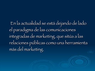En la actualidad se está dejando de lado el paradigma de las comunicaciones integradas de marketing, que sitúa a las relaciones públicas como una herramienta más del marketing. 