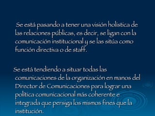 Se está pasando a tener una visión holística de las relaciones públicas, es decir, se ligan con la comunicación institucional y se las sitúa como función directiva o de staff.  Se está tendiendo a situar todas las comunicaciones de la organización en manos del Director de Comunicaciones para lograr una política comunicacional más coherente e integrada que persiga los mismos fines que la institución. 