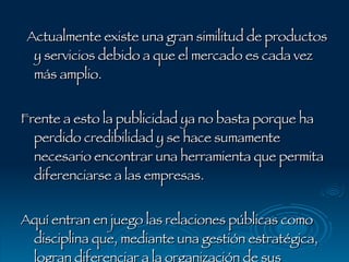 Actualmente existe una gran similitud de productos y servicios debido a que el mercado es cada vez más amplio.  Frente a esto la publicidad ya no basta porque ha perdido credibilidad y se hace sumamente necesario encontrar una herramienta que permita diferenciarse a las empresas.  Aquí entran en juego las relaciones públicas como disciplina que, mediante una gestión estratégica, logran diferenciar a la organización de sus competidoras . 