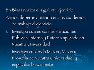 En Binas realiza el siguiente ejercicio. Ambos deberan anotarlo en sus cuadernos de trabajo el ejercicio. Investiga cuales son las Relaciones Publicas  Interna y Externa aplicada en Nuestra Universidad Investiga cual es la Mision , Vision y Filosofia de Nuestra Universidad, y explicalos brevemente 