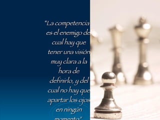 “ La competencia es el enemigo del cual hay que tener una visión muy clara a la hora de definirlo, y del cual no hay que apartar los ojos en ningún momento”. Patrick Forsyth 