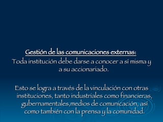 Gestión de las comunicaciones externas:   Toda institución debe darse a conocer a sí misma y a su accionariado.  Esto se logra a través de la vinculación con otras instituciones, tanto industriales como financieras, gubernamentales,medios de comunicación, así como también con la prensa y la comunidad. 