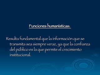 Funciones humanísticas:  Resulta fundamental que la información que se transmita sea siempre veraz, ya que la confianza del público es la que permite el crecimiento institucional. 