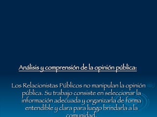 Análisis y comprensión de la opinión pública:   Los Relacionistas Públicos no manipulan la opinión pública. Su trabajo consiste en seleccionar la información adecuada y organizarla de forma entendible y clara para luego brindarla a la comunidad . 
