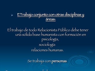 ETrabajo conjunto con otras disciplinas y áreas: El trabajo de todo Relacionista Público debe tener una sólida base humanista con formación en psicología,  sociología  relaciones humanas.  Se trabaja con  personas   Es necesario comprenderlas  Saber cuales son sus necesidades . 