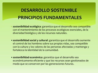  sostenibilidad ecológica: garantiza que el desarrollo sea compatible
con el mantenimiento de los procesos ecológicos esenciales, de la
diversidad biológica y de los recursos naturales.
DESARROLLO SOSTENIBLE
•sostenibilidad social y cultural: garantiza que el desarrollo aumente
el control de los hombres sobre sus propias vidas, sea compatible
con la cultura y los valores de las personas afectadas y mantenga y
fortalezca la identidad de la comunidad.
•sostenibilidad económica: garantiza que el desarrollo sea
económicamente eficiente y que los recursos sean gestionados de
modo que se conserven por las generaciones futuras.
PRINCIPIOS FUNDAMENTALES
 