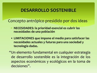  NECESIDADES: la prioridad esencial es cubrir las
necesidades de una población
DESARROLLO SOSTENIBLE
• LIMITACIONES que impone el medio para satisfacer las
necesidades actuales y futuras para una sociedad y
tecnología dadas.
“Un elemento fundamental en cualquier estrategia
de desarrollo sostenible es la integración de los
aspectos económicos y ecológicos en la toma de
decisiones”.
Concepto antrópico presidido por dos ideas
 