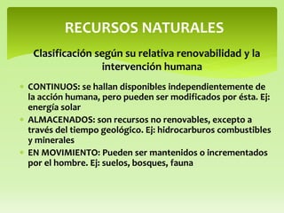  CONTINUOS: se hallan disponibles independientemente de
la acción humana, pero pueden ser modificados por ésta. Ej:
energía solar
 ALMACENADOS: son recursos no renovables, excepto a
través del tiempo geológico. Ej: hidrocarburos combustibles
y minerales
 EN MOVIMIENTO: Pueden ser mantenidos o incrementados
por el hombre. Ej: suelos, bosques, fauna
RECURSOS NATURALES
Clasificación según su relativa renovabilidad y la
intervención humana
 