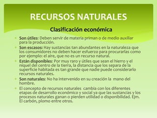  Son útiles: Deben servir de materia priman o de medio auxiliar
para la producción.
 Son escasos: Hay sustancias tan abundantes en la naturaleza que
los consumidores no deben hacer esfuerzo para procurarlas como
por ejemplo: el aire, que no es un recurso natural.
 Están disponibles: Por muy raro y útiles que sean el hierro y el
níquel del centro de la tierra, la distancia que los separa de la
superficie habitada es tan grande que nadie puede considerarlo
recursos naturales.
 Son naturales: No ha intervenido en su creación la mano del
hombre.
 El concepto de recursos naturales cambia con los diferentes
etapas de desarrollo económico y social ya que las sustancias y los
procesos naturales ganan o pierden utilidad o disponibilidad. Ejm.
El carbón, plomo entre otros.
RECURSOS NATURALES
Clasificación económica
 