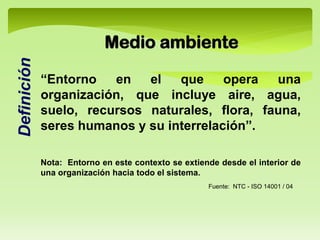 “Entorno en el que opera una
organización, que incluye aire, agua,
suelo, recursos naturales, flora, fauna,
seres humanos y su interrelación”.
Nota: Entorno en este contexto se extiende desde el interior de
una organización hacia todo el sistema.
Medio ambiente
Fuente: NTC - ISO 14001 / 04
Definición
 