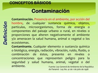 CONCEPTOS BÁSICOS
Contaminación. Presencia en el ambiente, por acción del
hombre, de cualquier sustancia química, objetos,
partículas, microorganismos, forma de energía o
componentes del paisaje urbano o rural, en niveles o
proporciones que alteren negativamente el ambiente
y/o amenacen la salud humana, animal o vegetal o los
ecosistemas.
Contaminante. Cualquier elemento o sustancia química
o biológica, energía, radiación, vibración, ruido, fluido, o
combinación de éstos, presente en niveles o
concentraciones que representen peligro para la
seguridad y salud humana, animal, vegetal o del
ambiente.
Contaminación
Definición
Fuente: Ley General de Ambiente de la República
de Panamá - Ley No. 41 de 1 de julio de 1998
 
