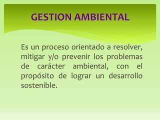 Es un proceso orientado a resolver,
mitigar y/o prevenir los problemas
de carácter ambiental, con el
propósito de lograr un desarrollo
sostenible.
GESTION AMBIENTAL
 