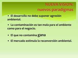 NUEVA VISION:
nuevos paradigmas
• El desarrollo no debe suponer agresión
ambiental.
• La contaminación es tan mala para el ambiente
como para el negocio.
• El que no contamina gana
• El mercado estimula la reconversión ambiental.
 