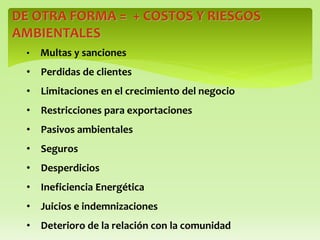 DE OTRA FORMA = + COSTOS Y RIESGOS
AMBIENTALES
• Multas y sanciones
• Perdidas de clientes
• Limitaciones en el crecimiento del negocio
• Restricciones para exportaciones
• Pasivos ambientales
• Seguros
• Desperdicios
• Ineficiencia Energética
• Juicios e indemnizaciones
• Deterioro de la relación con la comunidad
 
