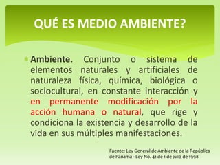  Ambiente. Conjunto o sistema de
elementos naturales y artificiales de
naturaleza física, química, biológica o
sociocultural, en constante interacción y
en permanente modificación por la
acción humana o natural, que rige y
condiciona la existencia y desarrollo de la
vida en sus múltiples manifestaciones.
QUÉ ES MEDIO AMBIENTE?
Fuente: Ley General de Ambiente de la República
de Panamá - Ley No. 41 de 1 de julio de 1998
 